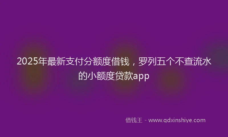 2025年最新支付分额度借钱，罗列五个不查流水的小额度贷款app