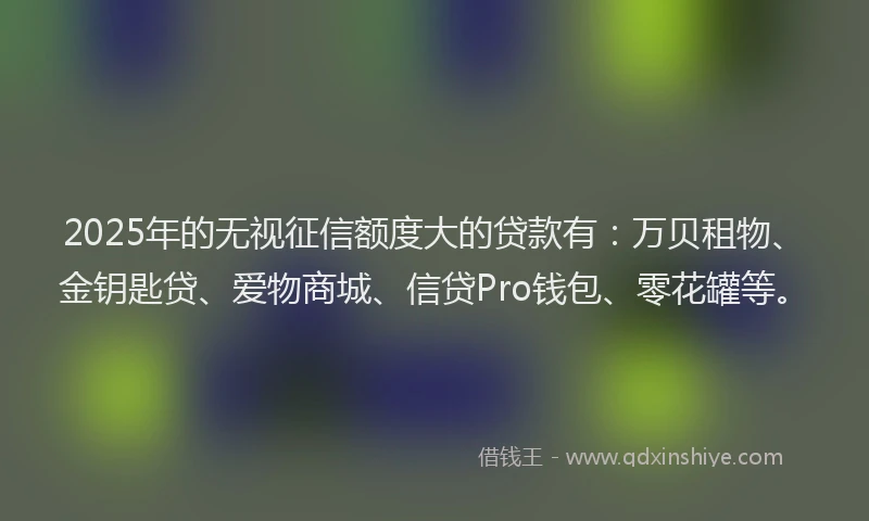 2025年的无视征信额度大的贷款有：万贝租物、金钥匙贷、爱物商城、信贷Pro钱包、零花罐等。