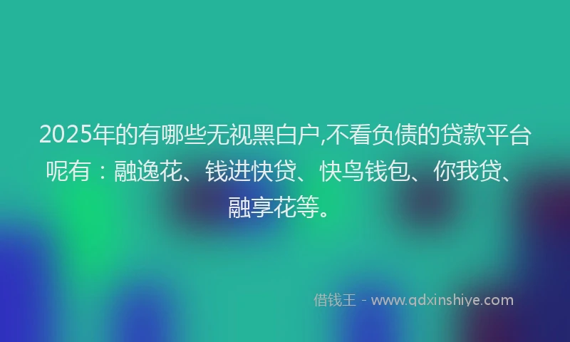 2025年的有哪些无视黑白户,不看负债的贷款平台呢有：融逸花、钱进快贷、快鸟钱包、你我贷、融享花等。