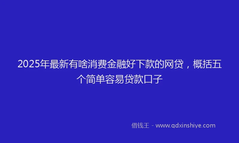 2025年最新有啥消费金融好下款的网贷，概括五个简单容易贷款口子