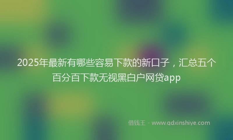 2025年最新有哪些容易下款的新口子，汇总五个百分百下款无视黑白户网贷app