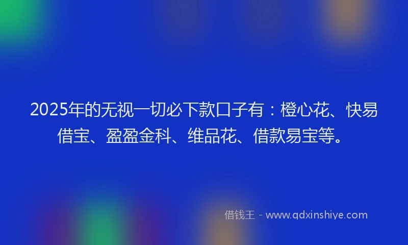 2025年的无视一切必下款口子有：橙心花、快易借宝、盈盈金科、维品花、借款易宝等。