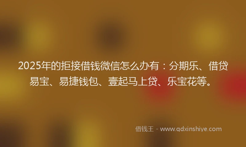 2025年的拒接借钱微信怎么办有：分期乐、借贷易宝、易捷钱包、壹起马上贷、乐宝花等。