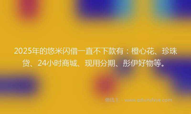 2025年的悠米闪借一直不下款有：橙心花、珍珠贷、24小时商城、现用分期、彤伊好物等。