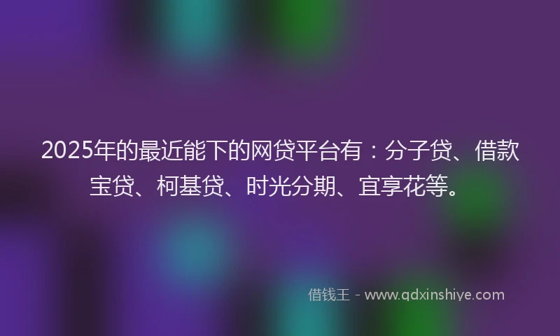 2025年的最近能下的网贷平台有:分子贷、借款宝贷、柯基贷、时光分期、宜享花等。