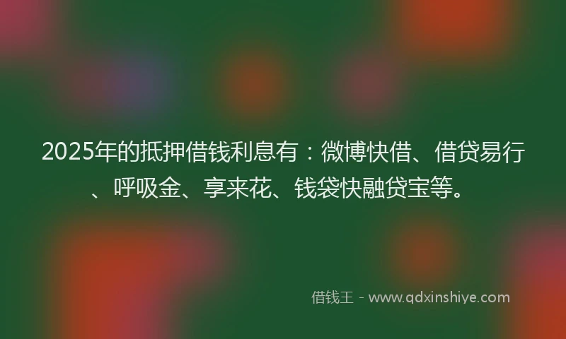 2025年的抵押借钱利息有：微博快借、借贷易行、呼吸金、享来花、钱袋快融贷宝等。