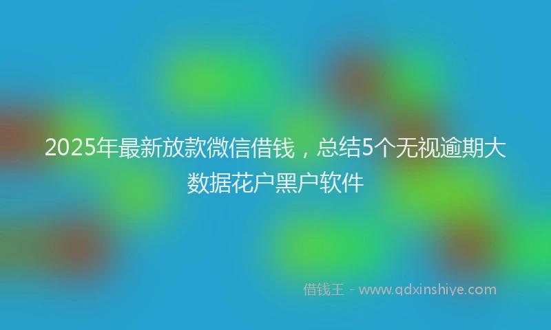 2025年最新放款微信借钱，总结5个无视逾期大数据花户黑户软件