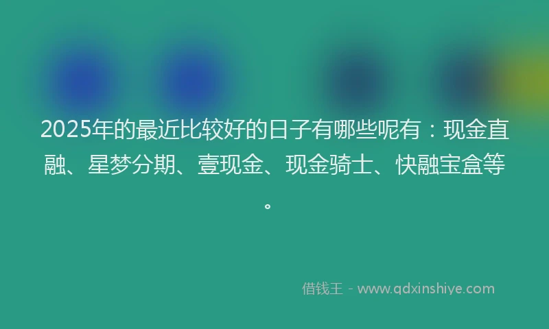 2025年的最近比较好的日子有哪些呢有：现金直融、星梦分期、壹现金、现金骑士、快融宝盒等。