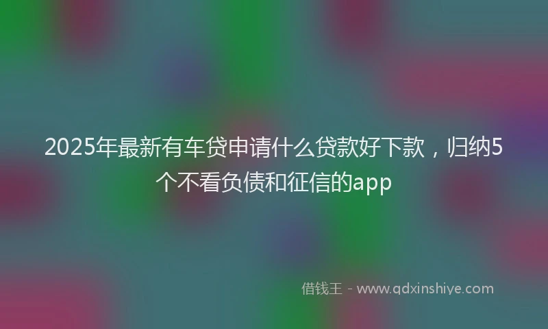 2025年最新有车贷申请什么贷款好下款，归纳5个不看负债和征信的app