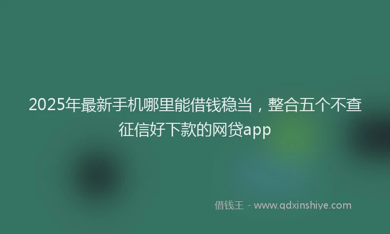 2025年最新手机哪里能借钱稳当，整合五个不查征信好下款的网贷app
