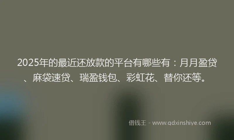 2025年的最近还放款的平台有哪些有：月月盈贷、麻袋速贷、瑞盈钱包、彩虹花、替你还等。