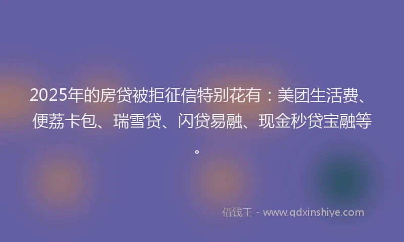 2025年的房贷被拒征信特别花有：美团生活费、便荔卡包、瑞雪贷、闪贷易融、现金秒贷宝融等。