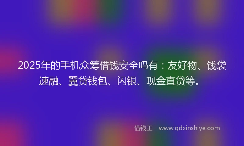 2025年的手机众筹借钱安全吗有：友好物、钱袋速融、翼贷钱包、闪银、现金直贷等。