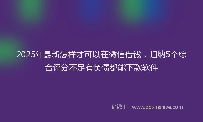 2025年最新怎样才可以在微信借钱，归纳5个综合评分不足有负债都能下款软件