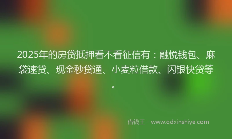 2025年的房贷抵押看不看征信有：融悦钱包、麻袋速贷、现金秒贷通、小麦粒借款、闪银快贷等。