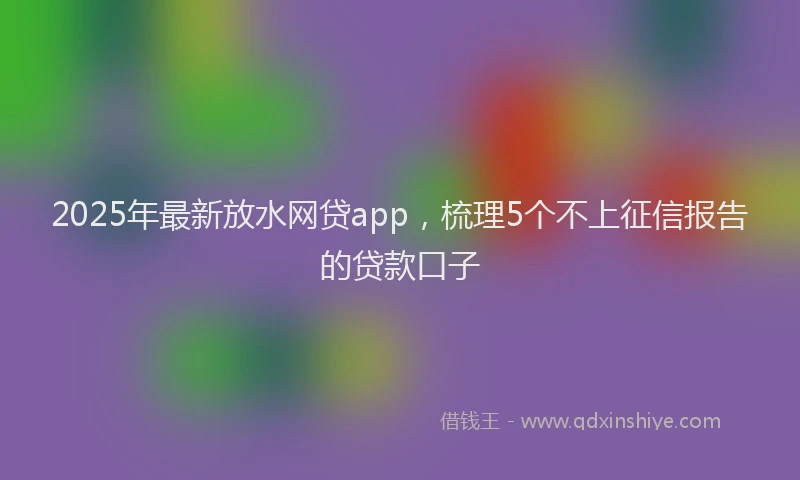 2025年最新放水网贷app，梳理5个不上征信报告的贷款口子