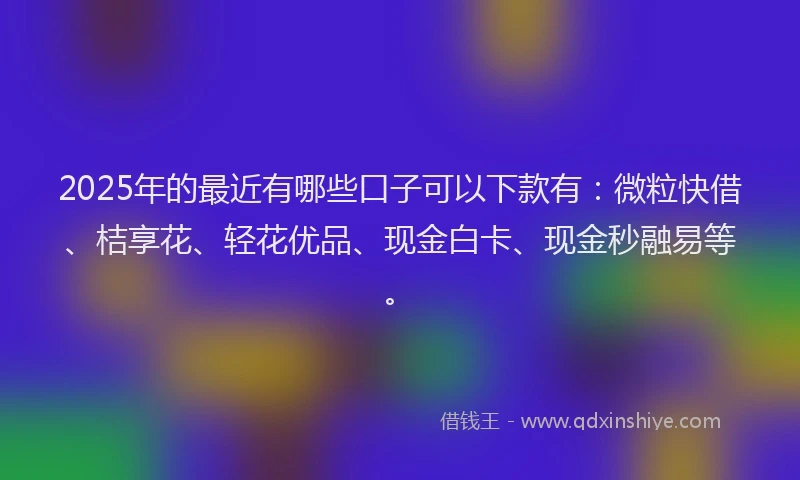 2025年的最近有哪些口子可以下款有：微粒快借、桔享花、轻花优品、现金白卡、现金秒融易等。