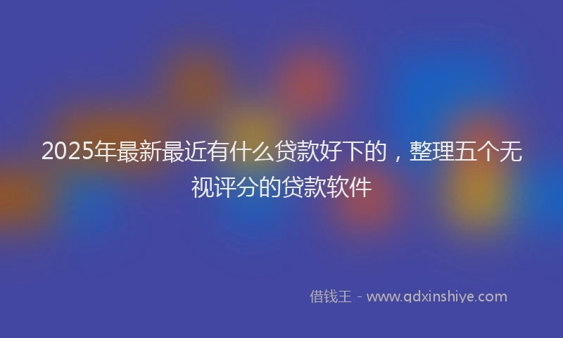 2025年最新最近有什么贷款好下的，整理五个无视评分的贷款软件