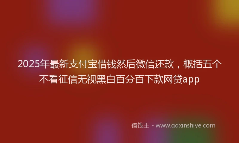 2025年最新支付宝借钱然后微信还款，概括五个不看征信无视黑白百分百下款网贷app