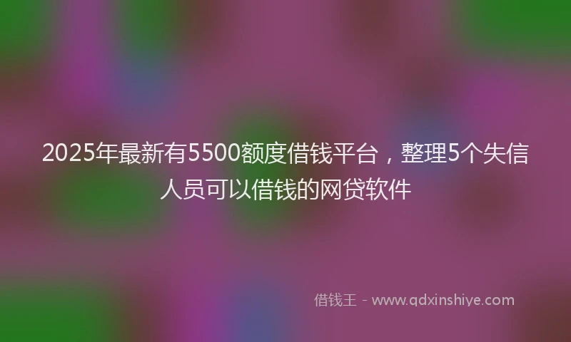 2025年最新有5500额度借钱平台，整理5个失信人员可以借钱的网贷软件