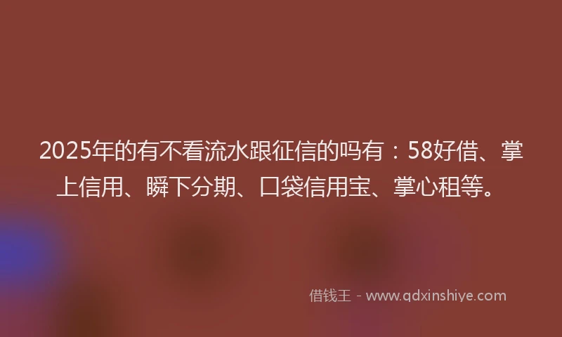 2025年的有不看流水跟征信的吗有：58好借、掌上信用、瞬下分期、口袋信用宝、掌心租等。