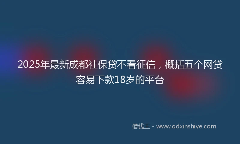 2025年最新成都社保贷不看征信，概括五个网贷容易下款18岁的平台