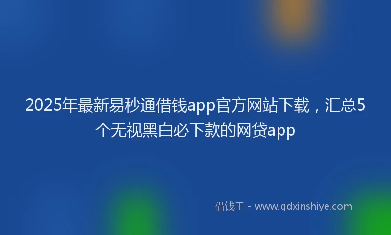 2025年最新易秒通借钱app官方网站下载，汇总5个无视黑白必下款的网贷app