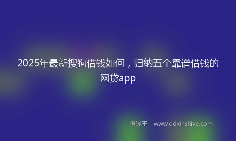 2025年最新搜狗借钱如何，归纳五个靠谱借钱的网贷app