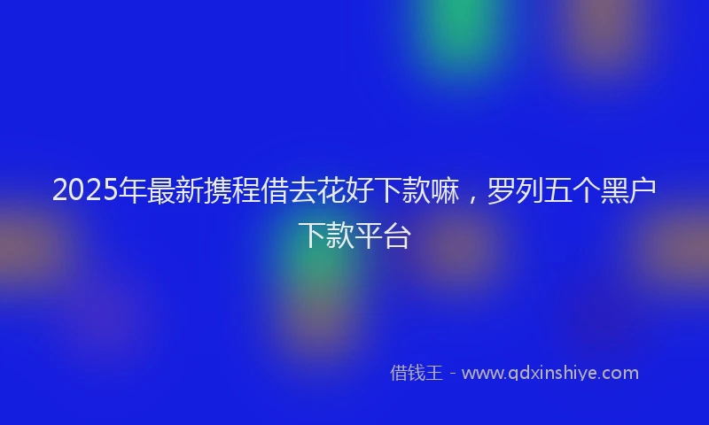 2025年最新携程借去花好下款嘛，罗列五个黑户下款平台