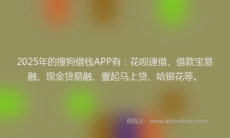 2025年的搜狗借钱APP有：花呗速借、借款宝易融、现金贷易融、壹起马上贷、哈银花等。