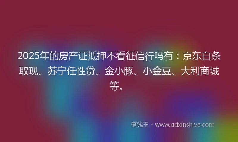 2025年的房产证抵押不看征信行吗有：京东白条取现、苏宁任性贷、金小豚、小金豆、大利商城等。
