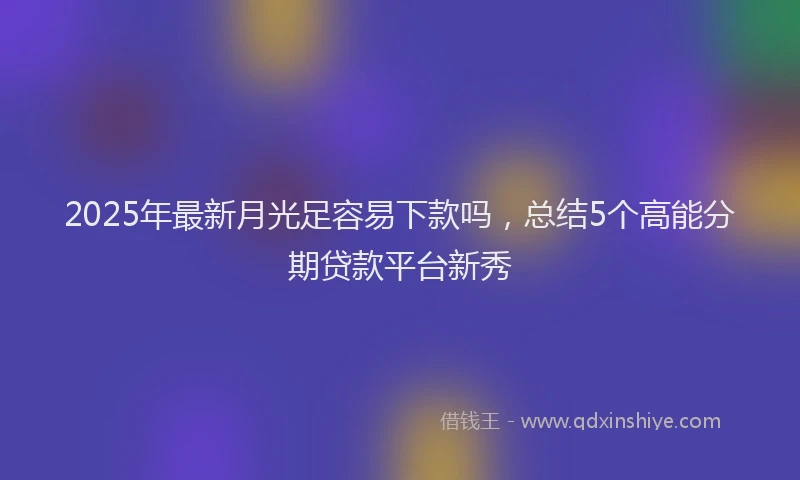 2025年最新月光足容易下款吗，总结5个高能分期贷款平台新秀
