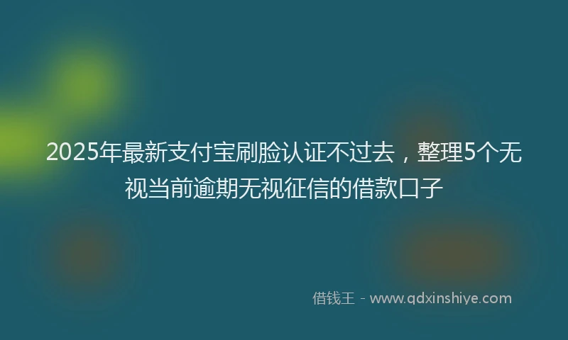 2025年最新支付宝刷脸认证不过去，整理5个无视当前逾期无视征信的借款口子
