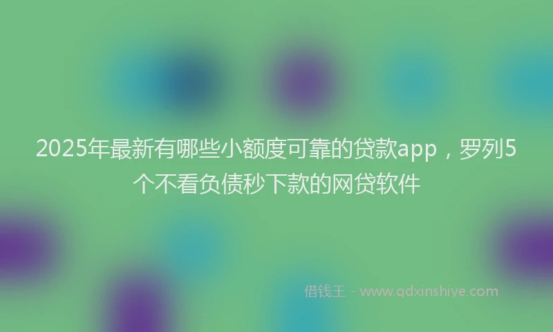 2025年最新有哪些小额度可靠的贷款app，罗列5个不看负债秒下款的网贷软件