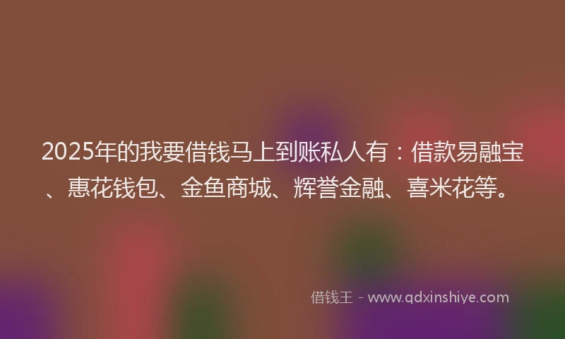 2025年的我要借钱马上到账私人有：借款易融宝、惠花钱包、金鱼商城、辉誉金融、喜米花等。