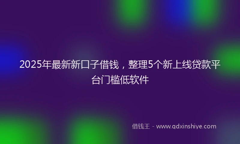2025年最新新口子借钱，整理5个新上线贷款平台门槛低软件