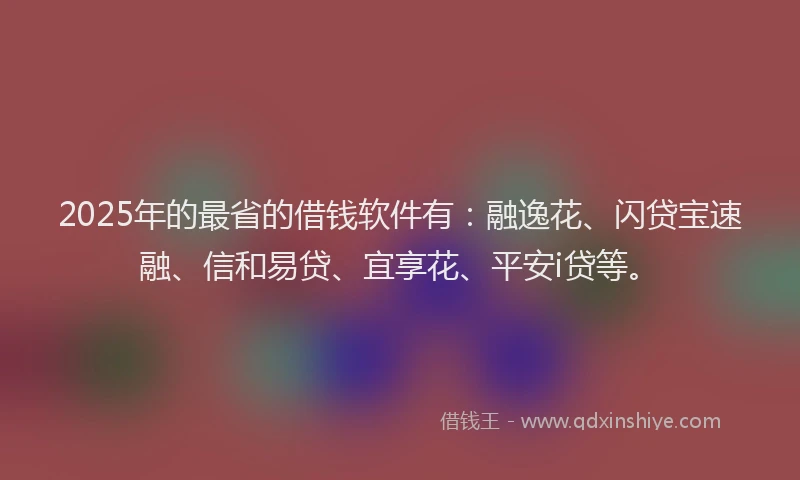 2025年的最省的借钱软件有：融逸花、闪贷宝速融、信和易贷、宜享花、平安i贷等。