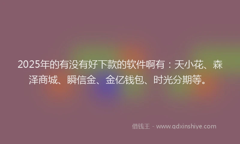 2025年的有没有好下款的软件啊有：天小花、森泽商城、瞬信金、金亿钱包、时光分期等。