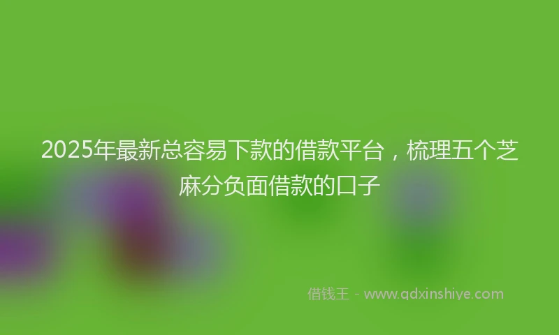 2025年最新总容易下款的借款平台，梳理五个芝麻分负面借款的口子
