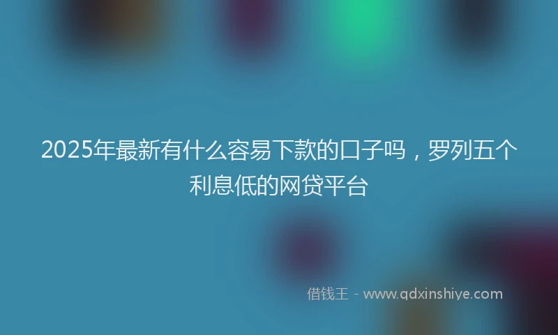 2025年最新有什么容易下款的口子吗，罗列五个利息低的网贷平台