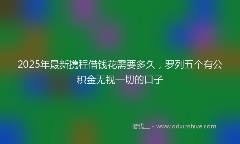 2025年最新携程借钱花需要多久，罗列五个有公积金无视一切的口子