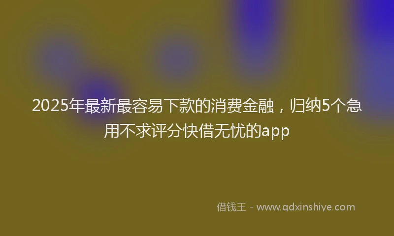 2025年最新最容易下款的消费金融,归纳5个急用不求评分快借无忧的app