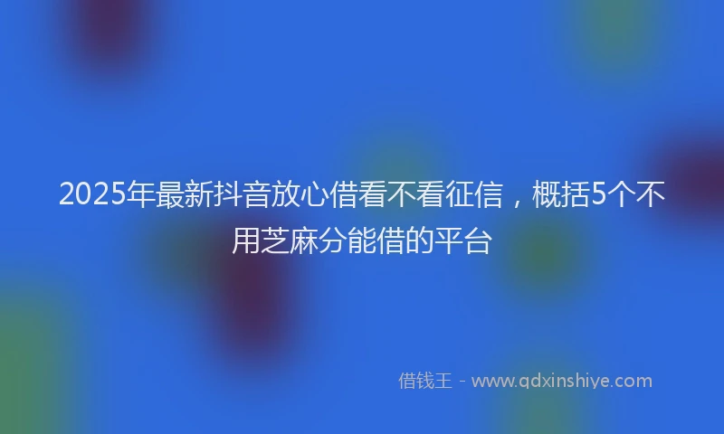 2025年最新抖音放心借看不看征信，概括5个不用芝麻分能借的平台