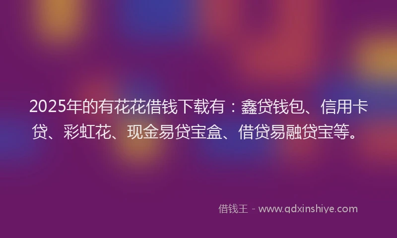 2025年的有花花借钱下载有：鑫贷钱包、信用卡贷、彩虹花、现金易贷宝盒、借贷易融贷宝等。