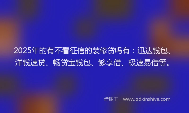 2025年的有不看征信的装修贷吗有：迅达钱包、洋钱速贷、畅贷宝钱包、够享借、极速易借等。