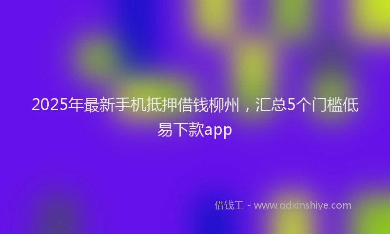2025年最新手机抵押借钱柳州，汇总5个门槛低易下款app