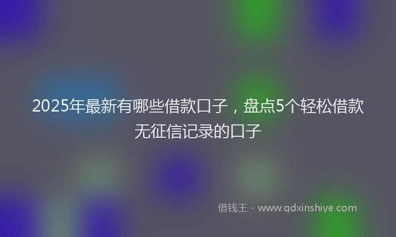 2025年最新有哪些借款口子，盘点5个轻松借款无征信记录的口子