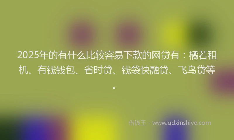 2025年的有什么比较容易下款的网贷有：橘若租机、有钱钱包、省时贷、钱袋快融贷、飞鸟贷等。