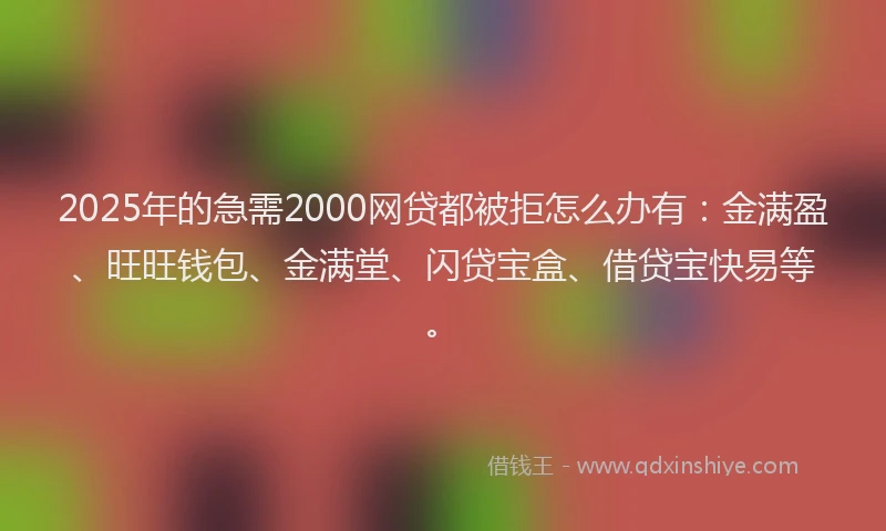 2025年的急需2000网贷都被拒怎么办有：金满盈、旺旺钱包、金满堂、闪贷宝盒、借贷宝快易等。