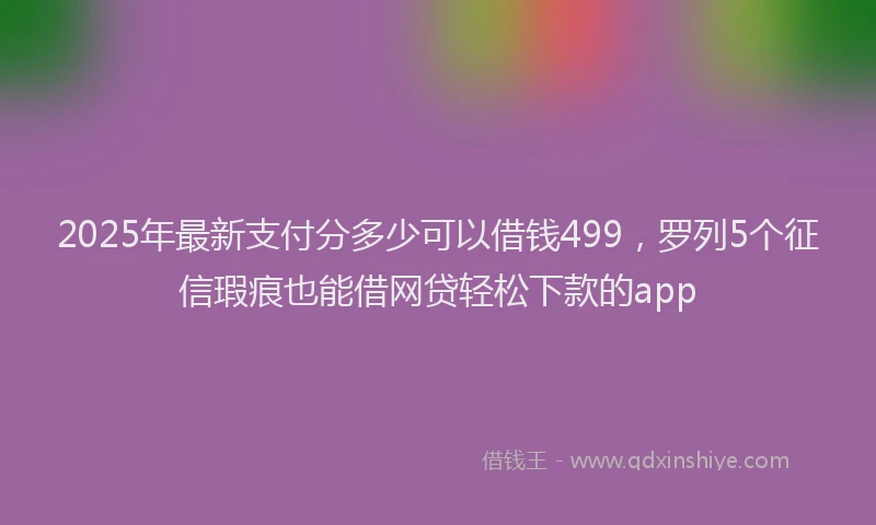 2025年最新支付分多少可以借钱499，罗列5个征信瑕疵也能借网贷轻松下款的app